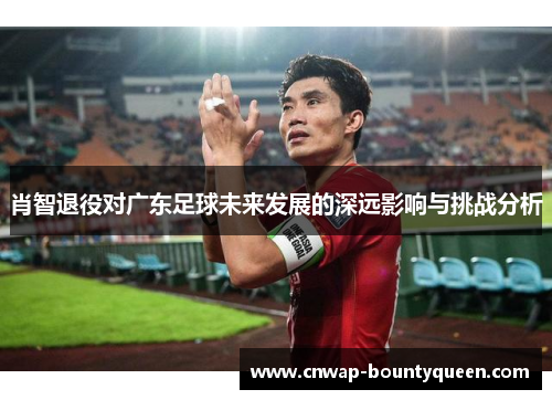 肖智退役对广东足球未来发展的深远影响与挑战分析