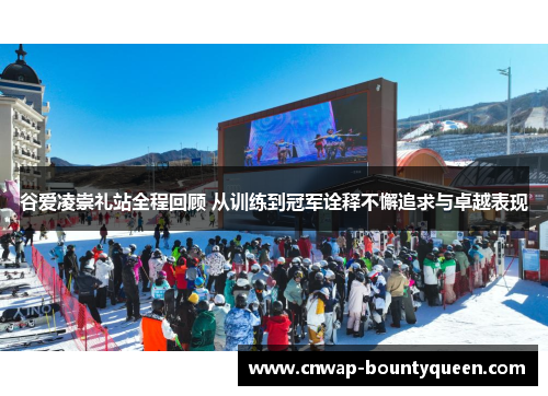 谷爱凌崇礼站全程回顾 从训练到冠军诠释不懈追求与卓越表现