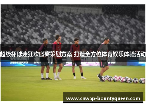 超级杯球迷狂欢盛宴策划方案 打造全方位体育娱乐体验活动