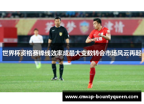 世界杯资格赛锋线效率成最大变数转会市场风云再起