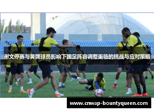 谢文停赛与黄牌球员影响下国足阵容调整面临的挑战与应对策略