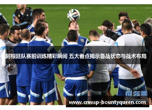 阿根廷队赛前训练精彩瞬间 五大看点揭示备战状态与战术布局