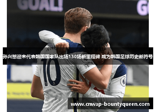 孙兴慜迎来代表韩国国家队出场130场新里程碑 成为韩国足球历史新符号